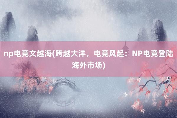 np电竞文越海(跨越大洋，电竞风起：NP电竞登陆海外市场)