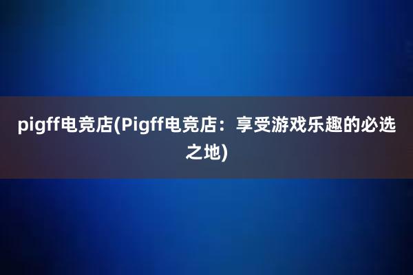 pigff电竞店(Pigff电竞店：享受游戏乐趣的必选之地)