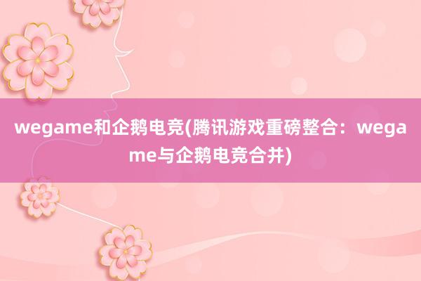 wegame和企鹅电竞(腾讯游戏重磅整合：wegame与企鹅电竞合并)