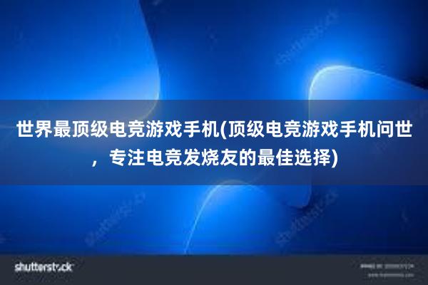 世界最顶级电竞游戏手机(顶级电竞游戏手机问世，专注电竞发烧友的最佳选择)