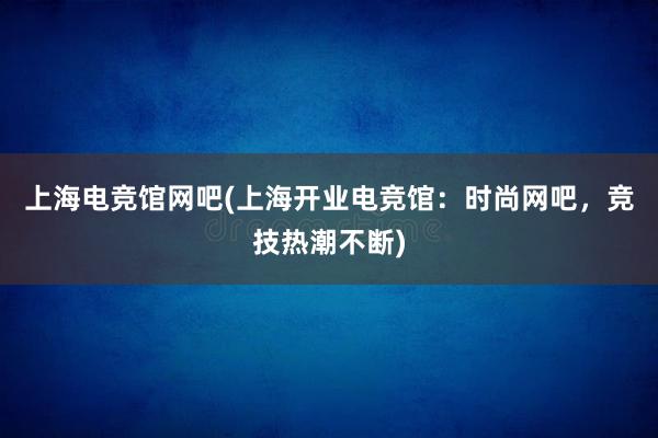 上海电竞馆网吧(上海开业电竞馆：时尚网吧，竞技热潮不断)