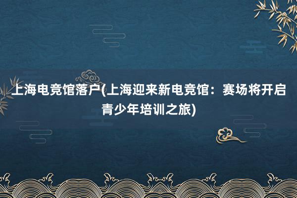 上海电竞馆落户(上海迎来新电竞馆：赛场将开启青少年培训之旅)