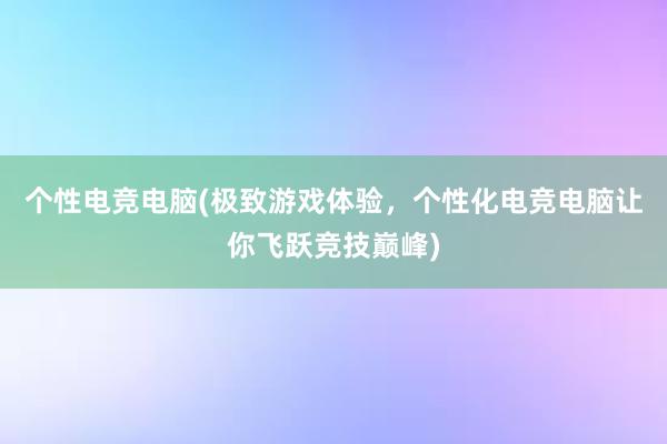 个性电竞电脑(极致游戏体验，个性化电竞电脑让你飞跃竞技巅峰)