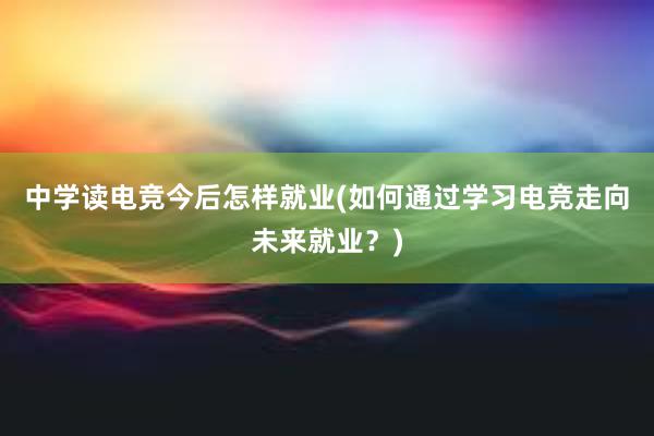 中学读电竞今后怎样就业(如何通过学习电竞走向未来就业？)