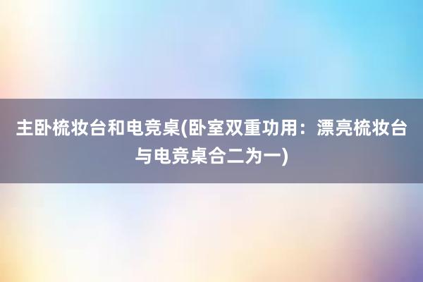 主卧梳妆台和电竞桌(卧室双重功用：漂亮梳妆台与电竞桌合二为一)