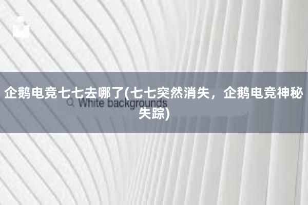 企鹅电竞七七去哪了(七七突然消失，企鹅电竞神秘失踪)