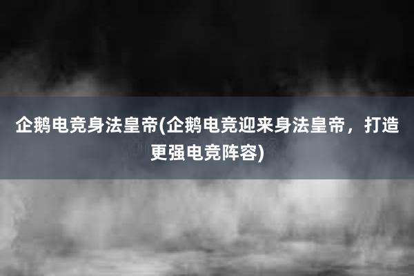 企鹅电竞身法皇帝(企鹅电竞迎来身法皇帝，打造更强电竞阵容)