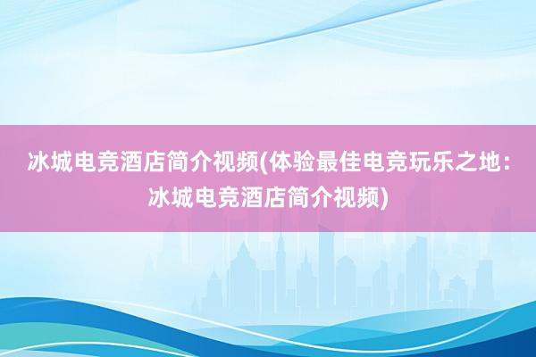 冰城电竞酒店简介视频(体验最佳电竞玩乐之地：冰城电竞酒店简介视频)