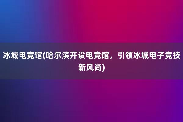 冰城电竞馆(哈尔滨开设电竞馆，引领冰城电子竞技新风尚)