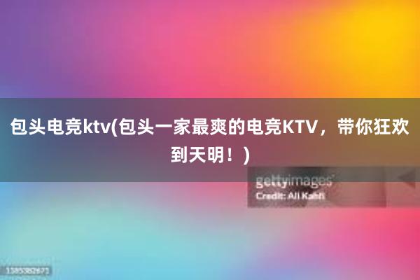 包头电竞ktv(包头一家最爽的电竞KTV，带你狂欢到天明！)