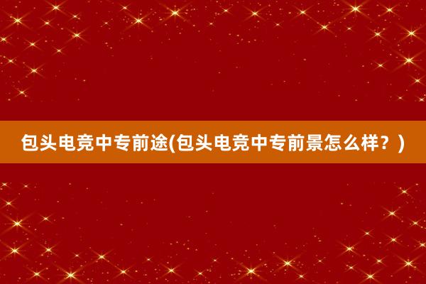 包头电竞中专前途(包头电竞中专前景怎么样？)