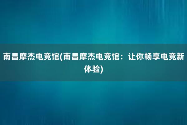 南昌摩杰电竞馆(南昌摩杰电竞馆：让你畅享电竞新体验)