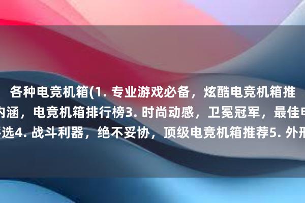 各种电竞机箱(1. 专业游戏必备，炫酷电竞机箱推荐2. 简约大气，强大内涵，电竞机箱排行榜3. 时尚动感，卫冕冠军，最佳电竞机箱评选4. 战斗利器，绝不妥协，顶级电竞机箱推荐5. 外形炫酷，内核骨感，超值电竞机箱推荐)