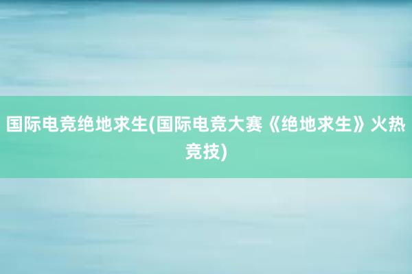 国际电竞绝地求生(国际电竞大赛《绝地求生》火热竞技)