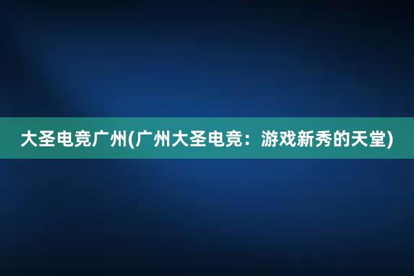 大圣电竞广州(广州大圣电竞：游戏新秀的天堂)