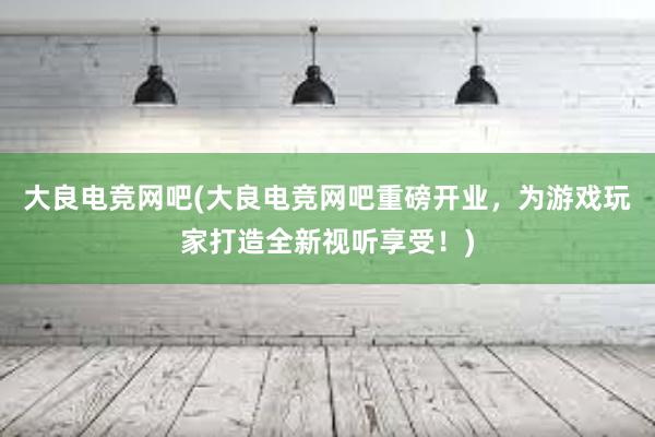 大良电竞网吧(大良电竞网吧重磅开业，为游戏玩家打造全新视听享受！)