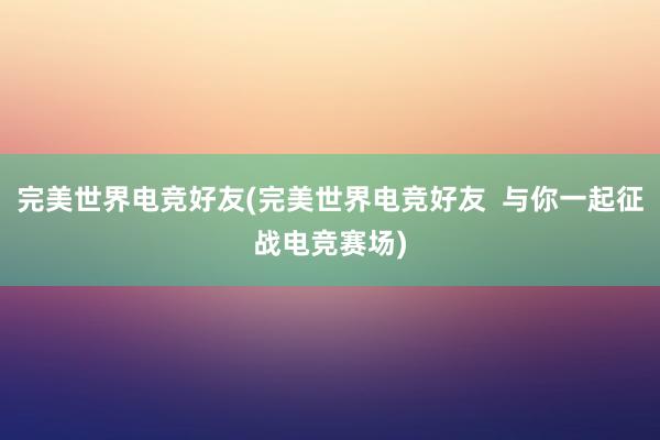 完美世界电竞好友(完美世界电竞好友  与你一起征战电竞赛场)