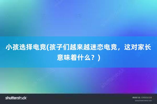 小孩选择电竞(孩子们越来越迷恋电竞，这对家长意味着什么？)