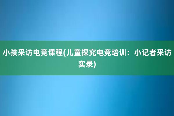 小孩采访电竞课程(儿童探究电竞培训：小记者采访实录)