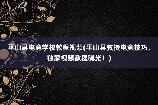 平山县电竞学校教程视频(平山县教授电竞技巧，独家视频教程曝光！)