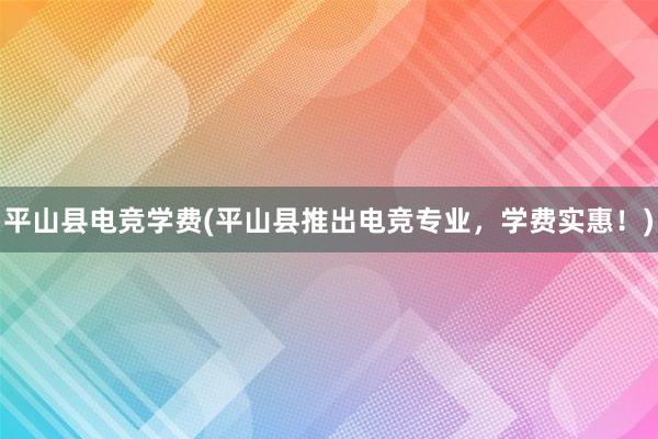 平山县电竞学费(平山县推出电竞专业，学费实惠！)