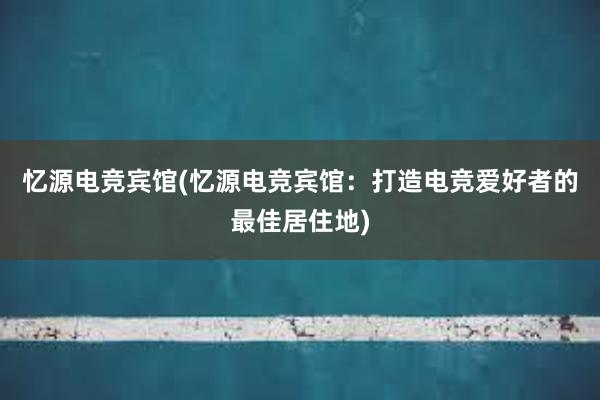 忆源电竞宾馆(忆源电竞宾馆：打造电竞爱好者的最佳居住地)