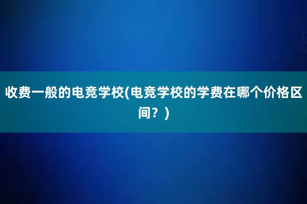 收费一般的电竞学校(电竞学校的学费在哪个价格区间？)