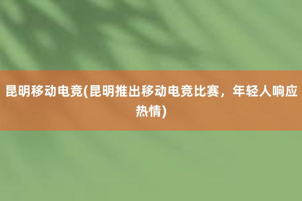 昆明移动电竞(昆明推出移动电竞比赛，年轻人响应热情)