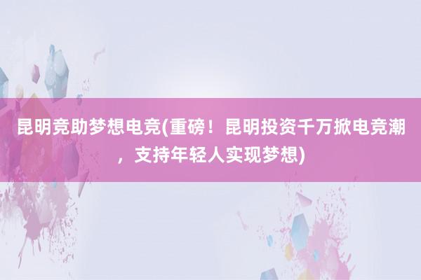 昆明竞助梦想电竞(重磅！昆明投资千万掀电竞潮，支持年轻人实现梦想)