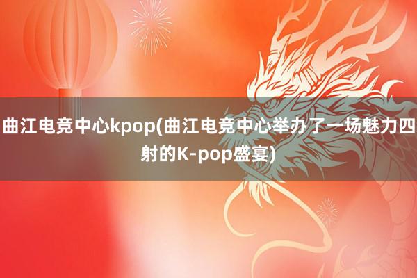 曲江电竞中心kpop(曲江电竞中心举办了一场魅力四射的K-pop盛宴)