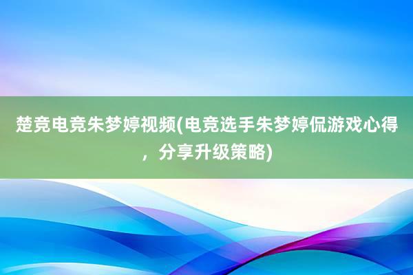 楚竞电竞朱梦婷视频(电竞选手朱梦婷侃游戏心得，分享升级策略)