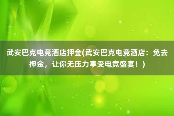 武安巴克电竞酒店押金(武安巴克电竞酒店：免去押金，让你无压力享受电竞盛宴！)