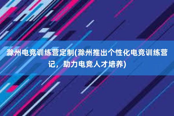 滁州电竞训练营定制(滁州推出个性化电竞训练营记，助力电竞人才培养)