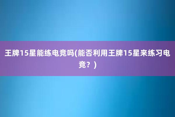 王牌15星能练电竞吗(能否利用王牌15星来练习电竞？)