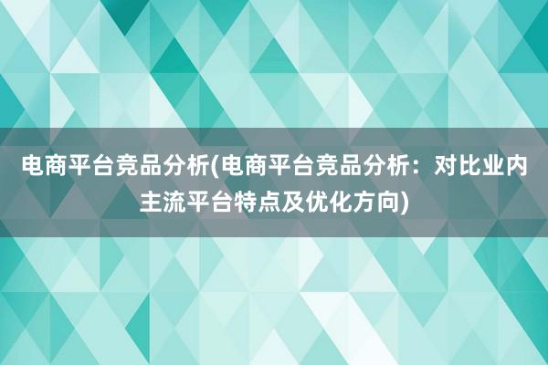 电商平台竞品分析(电商平台竞品分析：对比业内主流平台特点及优化方向)