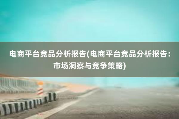 电商平台竞品分析报告(电商平台竞品分析报告：市场洞察与竞争策略)