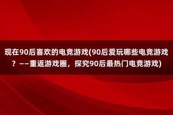 现在90后喜欢的电竞游戏(90后爱玩哪些电竞游戏？——重返游戏圈，探究90后最热门电竞游戏)