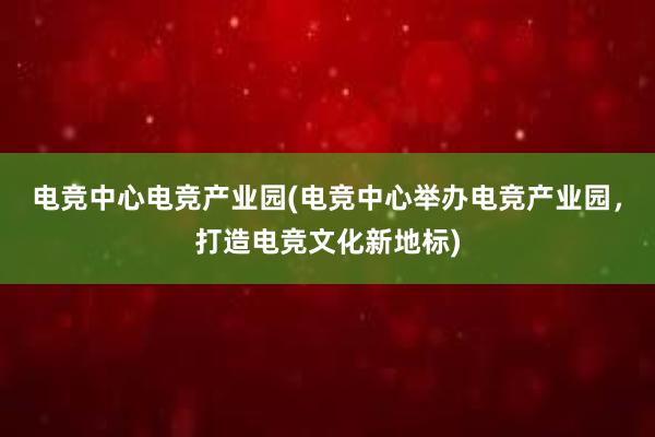 电竞中心电竞产业园(电竞中心举办电竞产业园，打造电竞文化新地标)