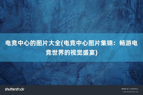 电竞中心的图片大全(电竞中心图片集锦：畅游电竞世界的视觉盛宴)