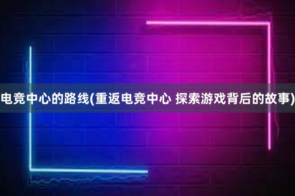 电竞中心的路线(重返电竞中心 探索游戏背后的故事)