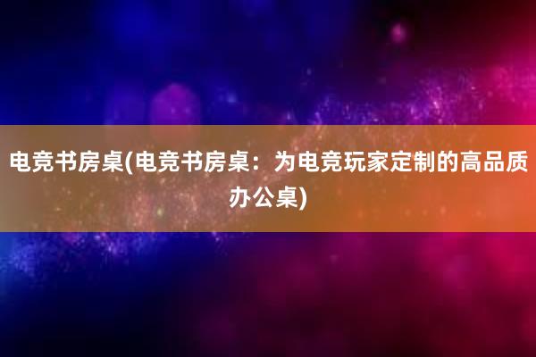 电竞书房桌(电竞书房桌：为电竞玩家定制的高品质办公桌)