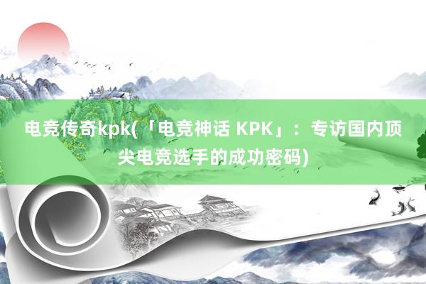 电竞传奇kpk(「电竞神话 KPK」：专访国内顶尖电竞选手的成功密码)