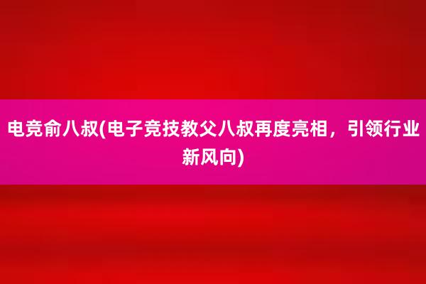 电竞俞八叔(电子竞技教父八叔再度亮相，引领行业新风向)