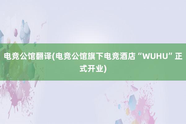 电竞公馆翻译(电竞公馆旗下电竞酒店“WUHU”正式开业)