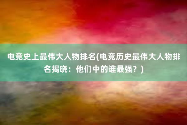 电竞史上最伟大人物排名(电竞历史最伟大人物排名揭晓：他们中的谁最强？)