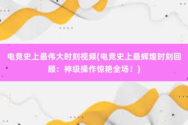 电竞史上最伟大时刻视频(电竞史上最辉煌时刻回顾：神级操作惊艳全场！)