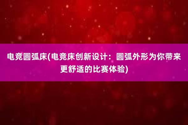 电竞圆弧床(电竞床创新设计：圆弧外形为你带来更舒适的比赛体验)