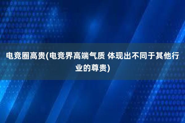 电竞圈高贵(电竞界高端气质 体现出不同于其他行业的尊贵)