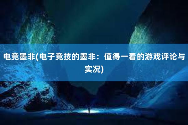 电竞墨非(电子竞技的墨非：值得一看的游戏评论与实况)