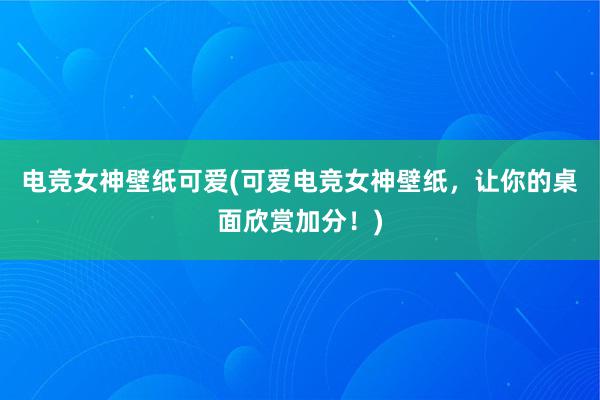 电竞女神壁纸可爱(可爱电竞女神壁纸，让你的桌面欣赏加分！)